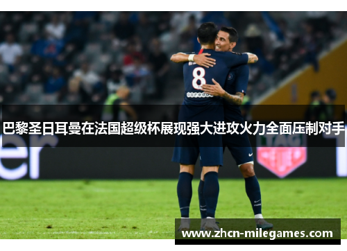 巴黎圣日耳曼在法国超级杯展现强大进攻火力全面压制对手